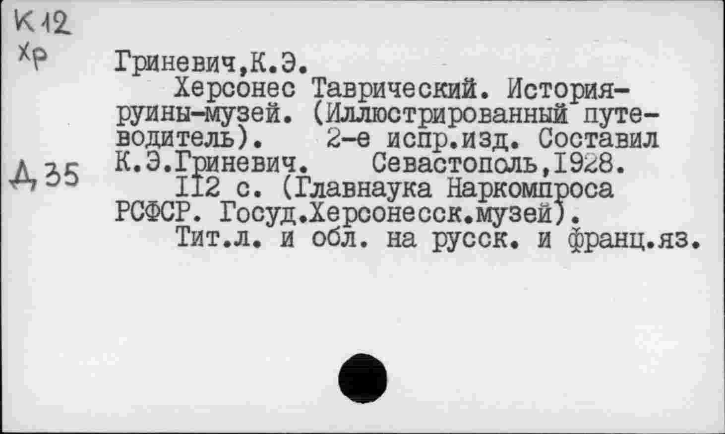 ﻿К 42
ХР	Гриневич,К.Э.
Херсонес Таврический. История-руины-музей. (Иллюстрированный путеводитель). 2-е испр.изд. Составил дчг К.Э.Гриневич.	Севастополь tI9<Æ.
03 ІІ2 с. (Главнаука Наркомпроса РСФСР. Госуд.Херсонесск.музей).
Тит.л. и обл. на русск. и франц.яз.